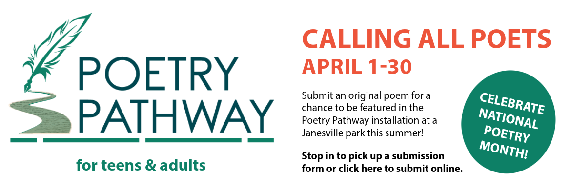 poetry pathway for teens and adults calling all poets april 1-30 Submit an original poem for a chance to be featured in the Poetry Pathway installation at a Janesville park this summer! Stop in to pick up a submission form or click here to submit online. CELEBRATE  NATIONAL  POETRY MONTH!